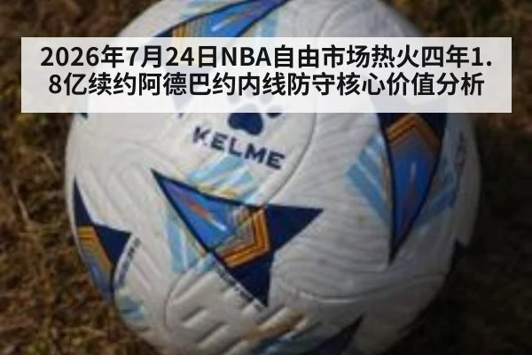 2026年7月24日NBA自由市场热火四年1.8亿续约阿德巴约内线防守核心价值分析