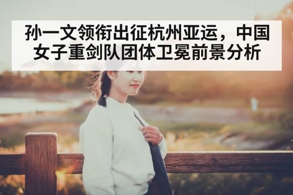 孙一文领衔出征杭州亚运，中国女子重剑队团体卫冕前景分析