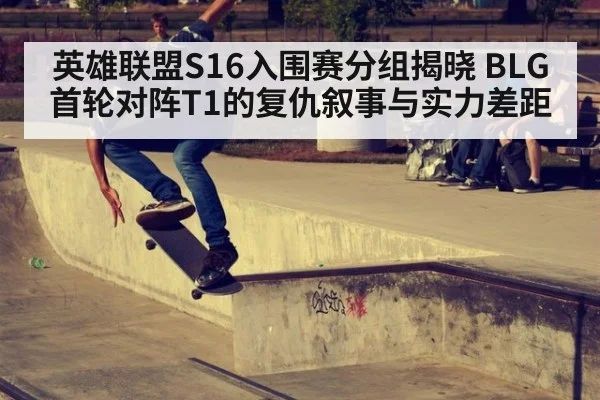 英雄联盟S16入围赛分组揭晓 BLG首轮对阵T1的复仇叙事与实力差距